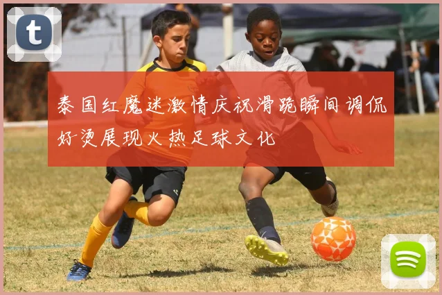 泰国红魔迷激情庆祝滑跪瞬间调侃好烫展现火热足球文化