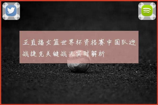 正直播女篮世界杯资格赛中国队迎战捷克关键战况实时解析