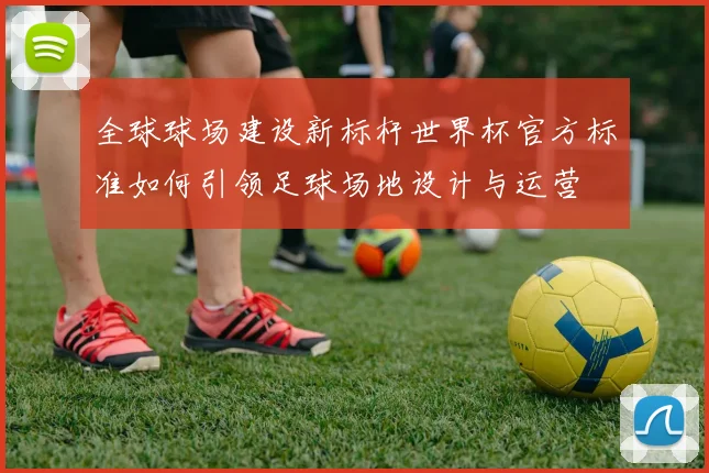 全球球场建设新标杆世界杯官方标准如何引领足球场地设计与运营