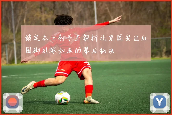 锁定本土射手王解析北京国安当红国脚进球如麻的幕后秘诀
