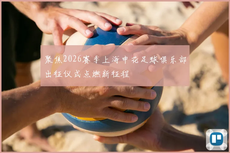聚焦2026赛季上海申花足球俱乐部出征仪式点燃新征程