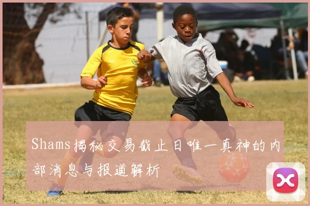 Shams揭秘交易截止日唯一真神的内部消息与报道解析