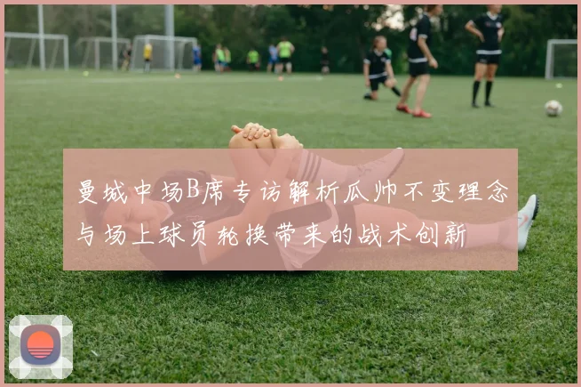 曼城中场B席专访解析瓜帅不变理念与场上球员轮换带来的战术创新