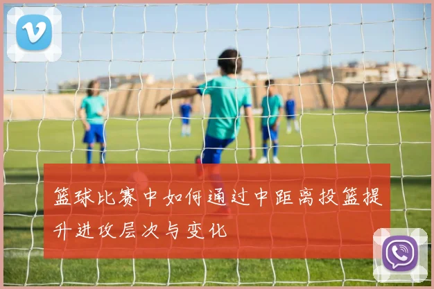 篮球比赛中如何通过中距离投篮提升进攻层次与变化