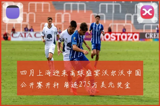 四月上海迎来高球盛宴沃尔沃中国公开赛开杆 角逐275万美元奖金