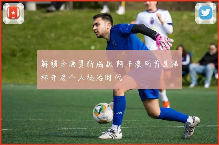 解锁全满贯新成就 阿卡澳网首度捧杯开启个人统治时代