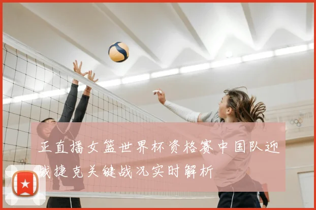 正直播女篮世界杯资格赛中国队迎战捷克关键战况实时解析