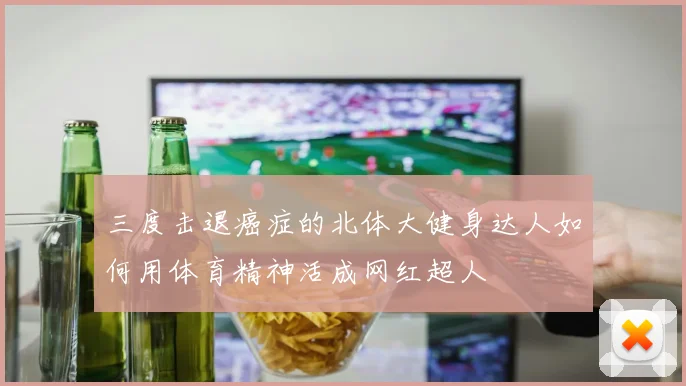 三度击退癌症的北体大健身达人如何用体育精神活成网红超人