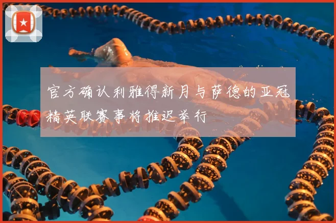 官方确认利雅得新月与萨德的亚冠精英联赛事将推迟举行