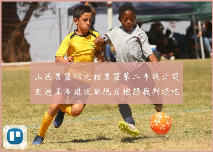 山西男篮vs北控男篮第二节风云突变迪亚洛进攻犯规后抱怨裁判连吃技犯
