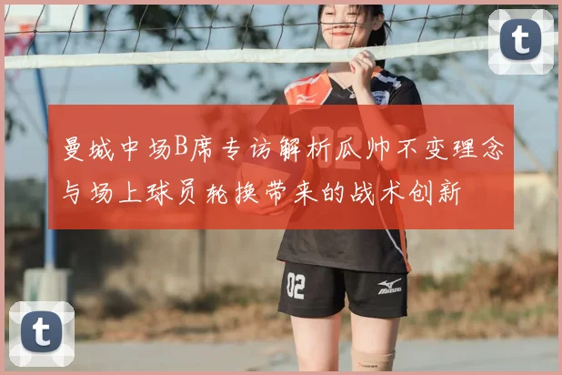 曼城中场B席专访解析瓜帅不变理念与场上球员轮换带来的战术创新