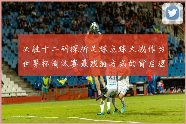 决胜十二码探析足球点球大战作为世界杯淘汰赛最残酷方式的背后逻辑