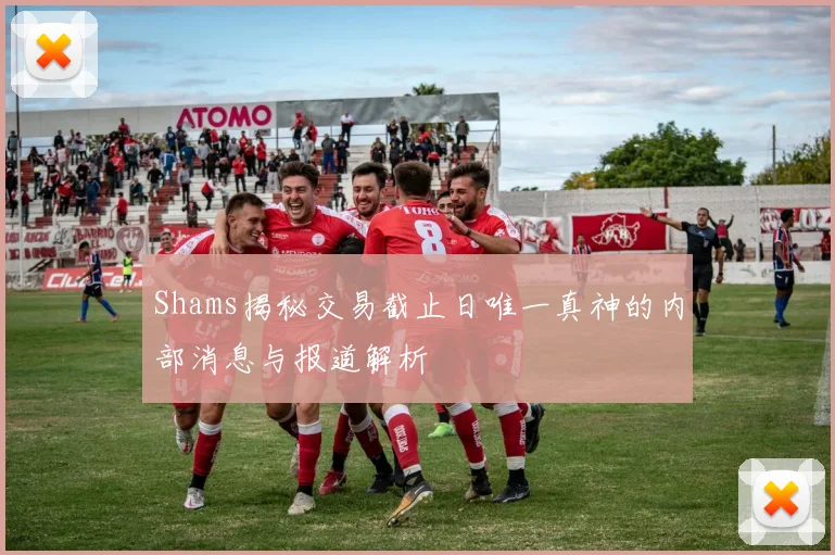 Shams揭秘交易截止日唯一真神的内部消息与报道解析