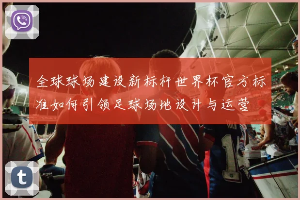 全球球场建设新标杆世界杯官方标准如何引领足球场地设计与运营